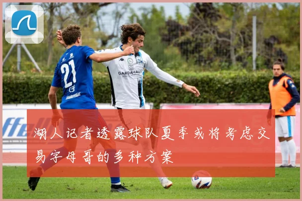 湖人记者透露球队夏季或将考虑交易字母哥的多种方案