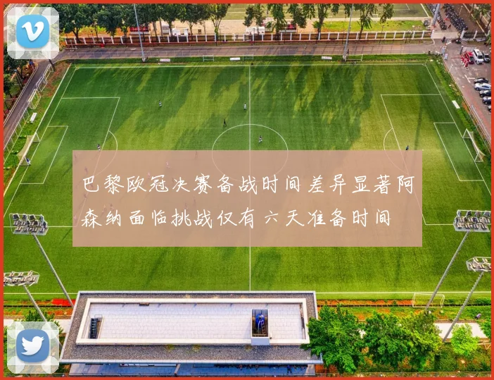 巴黎欧冠决赛备战时间差异显著阿森纳面临挑战仅有六天准备时间