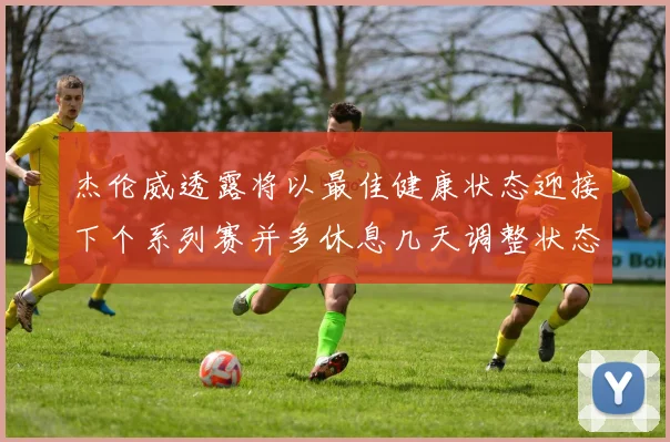 杰伦威透露将以最佳健康状态迎接下个系列赛并多休息几天调整状态