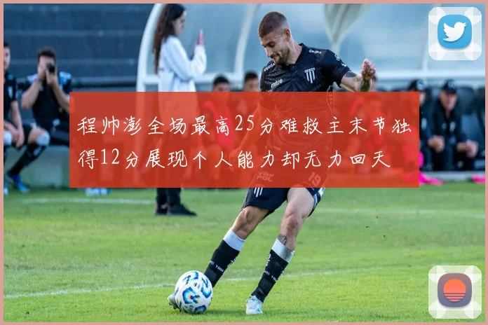程帅澎全场最高25分难救主末节独得12分展现个人能力却无力回天