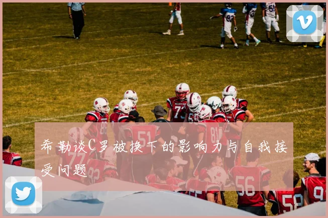 希勒谈C罗被换下的影响力与自我接受问题