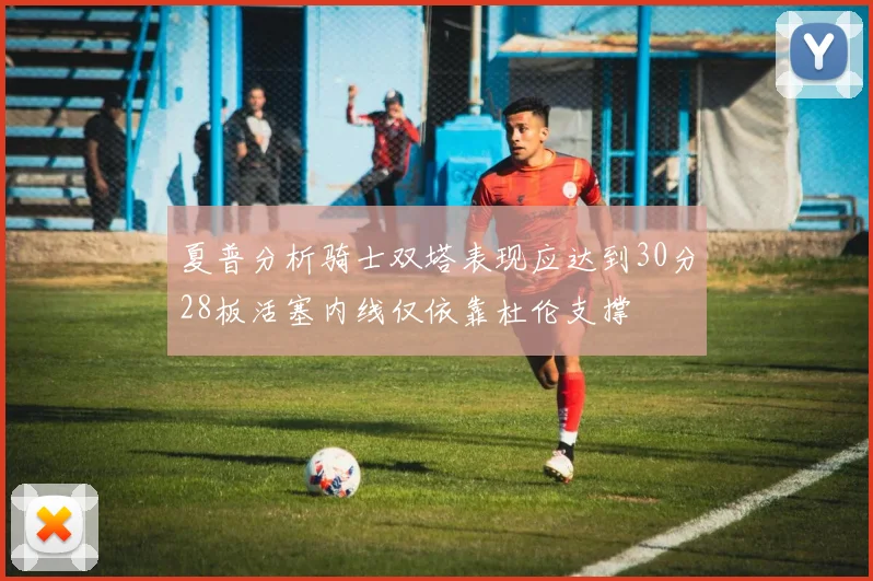 夏普分析骑士双塔表现应达到30分28板活塞内线仅依靠杜伦支撑