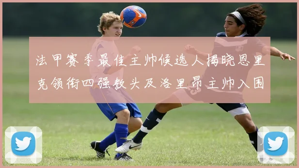 法甲赛季最佳主帅候选人揭晓恩里克领衔四强教头及洛里昂主帅入围