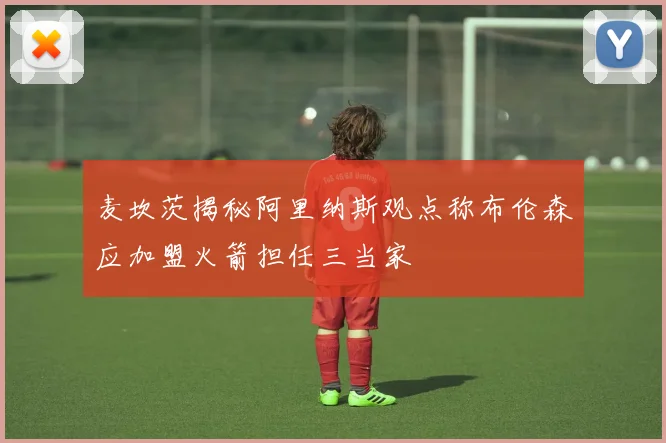 麦坎茨揭秘阿里纳斯观点称布伦森应加盟火箭担任三当家