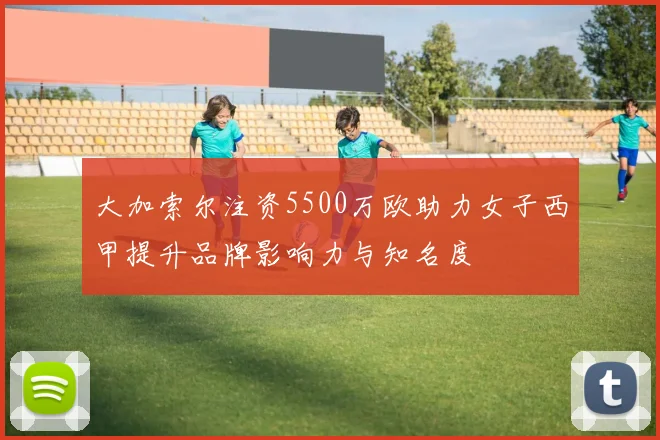 大加索尔注资5500万欧助力女子西甲提升品牌影响力与知名度